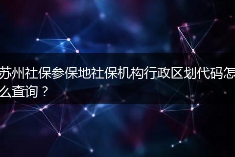 苏州社保参保地社保机构行政区划代码怎么查询？