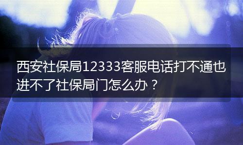 西安社保局12333客服电话打不通也进不了社保局门怎么办？
