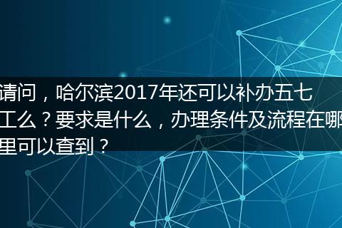 请问，哈尔滨2017年还可以补办五七工么？要求是什么，办理条件及流程在哪里可以查到？