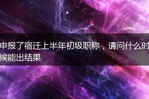 申报了宿迁上半年初级职称，请问什么时候能出结果