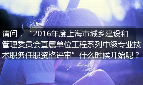 请问，“2016年度上海市城乡建设和管理委员会直属单位工程系列中级专业技术职务任职资格评审”什么时候开始呢？