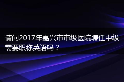 请问2017年嘉兴市市级医院聘任中级需要职称英语吗？