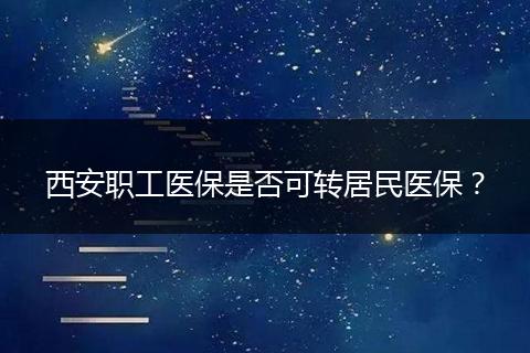 西安职工医保是否可转居民医保？