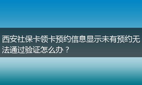 西安社保卡领卡预约信息显示未有预约无法通过验证怎么办?