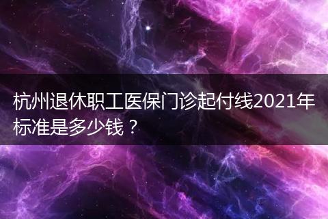 杭州退休职工医保门诊起付线2021年标准是多少钱？