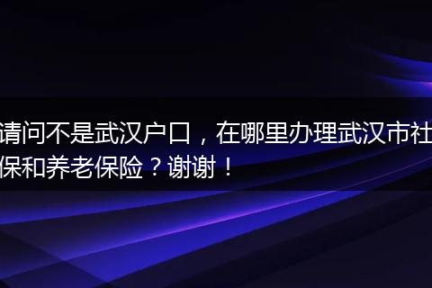 请问不是武汉户口,在哪里办理武汉市社保和养老保险?谢谢!