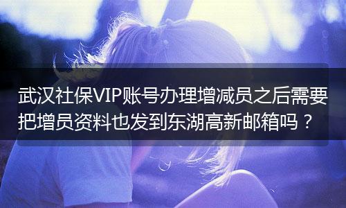 武汉社保VIP账号办理增减员之后需要把增员资料也发到东湖高新邮箱吗？