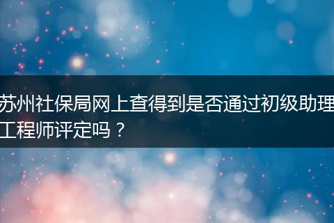苏州社保局网上查得到是否通过初级助理工程师评定吗？