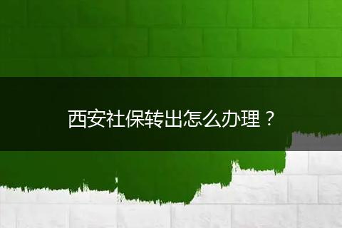 西安社保转出怎么办理？