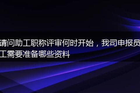 请问助工职称评审何时开始，我司申报员工需要准备哪些资料