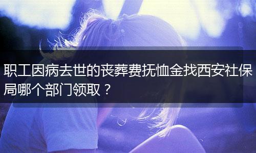 职工因病去世的丧葬费抚恤金找西安社保局哪个部门领取？