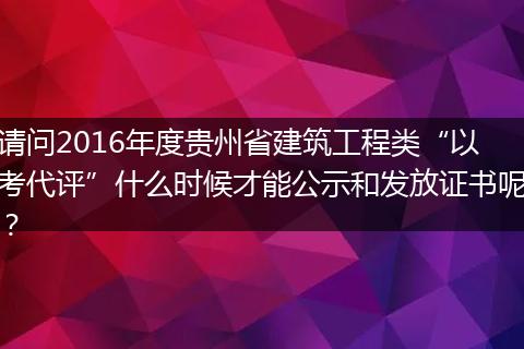 请问2016年度贵州省建筑工程类“以考代评”什么时候才能公示和发放证书呢？