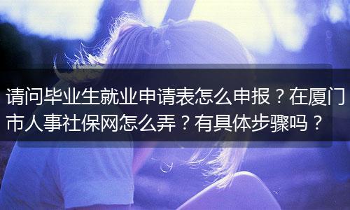 请问毕业生就业申请表怎么申报？在厦门市人事社保网怎么弄？有具体步骤吗？