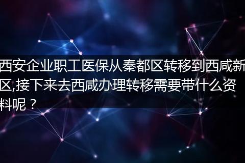 西安企业职工医保从秦都区转移到西咸新区,接下来去西咸办理转移需要带什么资料呢？