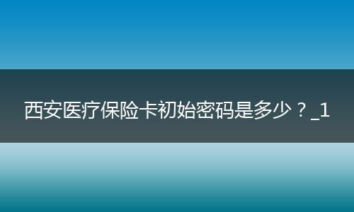 西安医疗保险卡初始密码是多少？_1