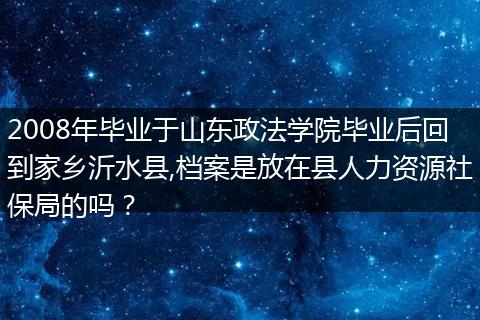 2008年毕业于山东政法学院毕业后回到家乡沂水县,档案是放在县人力资源社保局的吗？
