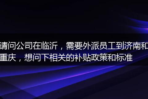 请问公司在临沂，需要外派员工到济南和重庆，想问下相关的补贴政策和标准