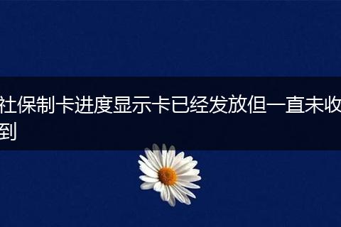 社保制卡进度显示卡已经发放但一直未收到