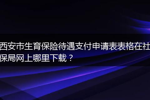 西安市生育保险待遇支付申请表表格在社保局网上哪里下载？