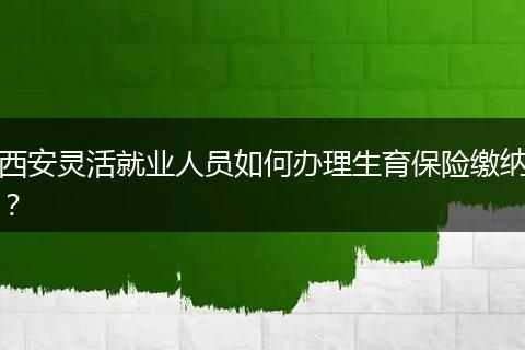 西安灵活就业人员如何办理生育保险缴纳？