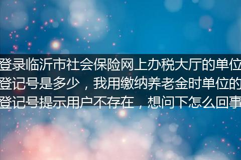 登录临沂市社会保险网上办税大厅的单位登记号是多少，我用缴纳养老金时单位的登记号提示用户不存在，想问下怎么回事