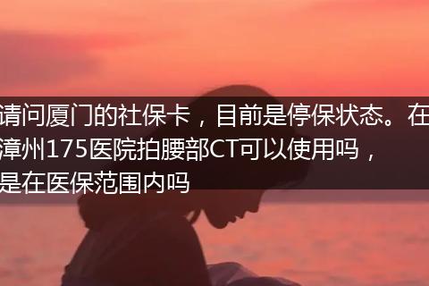 请问厦门的社保卡，目前是停保状态。在漳州175医院拍腰部CT可以使用吗，是在医保范围内吗