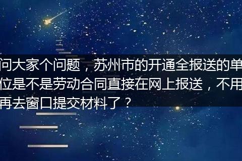 问大家个问题，苏州市的开通全报送的单位是不是劳动合同直接在网上报送，不用再去窗口提交材料了？
