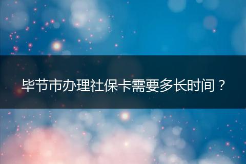 毕节市办理社保卡需要多长时间？