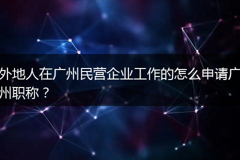 外地人在广州民营企业工作的怎么申请广州职称？