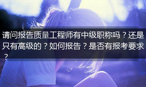 请问报告质量工程师有中级职称吗？还是只有高级的？如何报告？是否有报考要求？