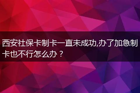 西安社保卡制卡一直未成功,办了加急制卡也不行怎么办？