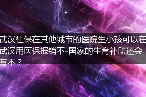 武汉社保在其他城市的医院生小孩可以在武汉用医保报销不-国家的生育补助还会有不?