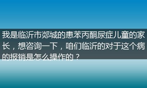 我是临沂市郯城的患苯丙酮尿症儿童的家长，想咨询一下，咱们临沂的对于这个病的报销是怎么操作的？