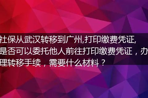 社保从武汉转移到广州,打印缴费凭证,是否可以委托他人前往打印缴费凭证，办理转移手续，需要什么材料？
