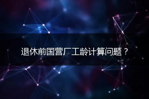 退休前国营厂工龄计算问题？
