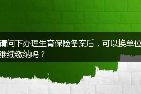 请问下办理生育保险备案后，可以换单位继续缴纳吗？