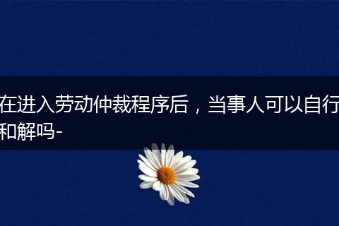 在进入劳动仲裁程序后，当事人可以自行和解吗-