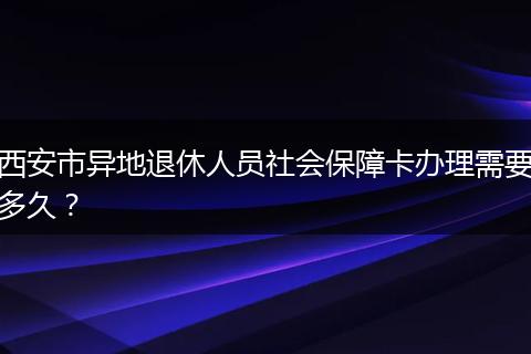 西安市异地退休人员社会保障卡办理需要多久？