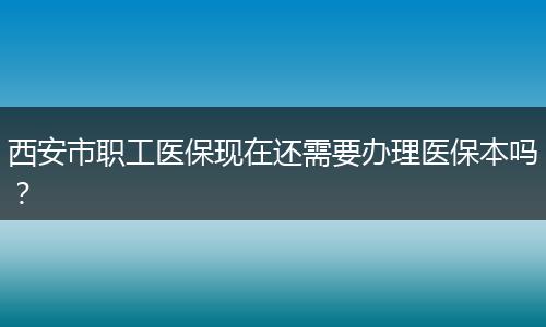 西安市职工医保现在还需要办理医保本吗？