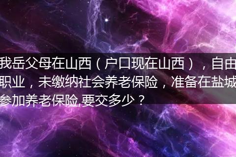 我岳父母在山西（户口现在山西），自由职业，未缴纳社会养老保险，准备在盐城参加养老保险,要交多少？