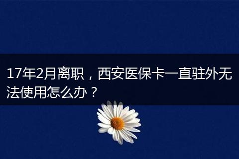 17年2月离职，西安医保卡一直驻外无法使用怎么办？