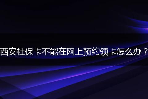 西安社保卡不能在网上预约领卡怎么办？
