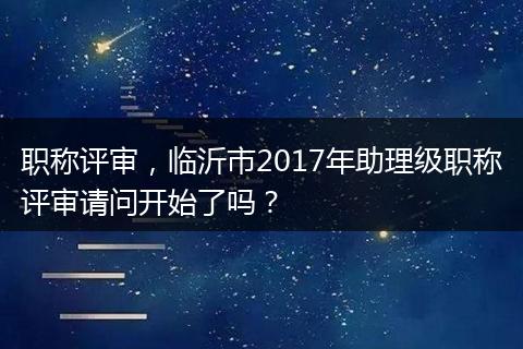职称评审，临沂市2017年助理级职称评审请问开始了吗？