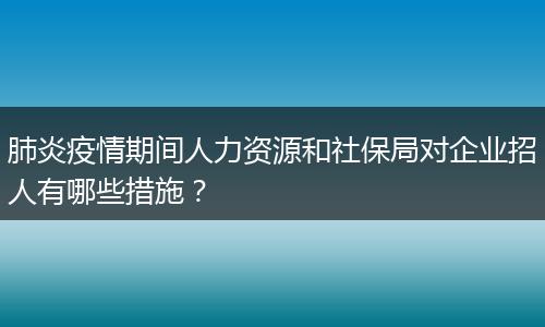 肺炎疫情期间人力资源和社保局对企业招人有哪些措施？