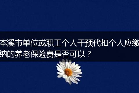 本溪市单位或职工个人干预代扣个人应缴纳的养老保险费是否可以？