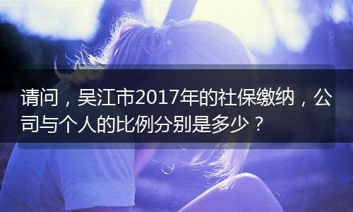 请问，吴江市2017年的社保缴纳，公司与个人的比例分别是多少？