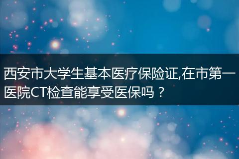 西安市大学生基本医疗保险证,在市第一医院CT检查能享受医保吗？