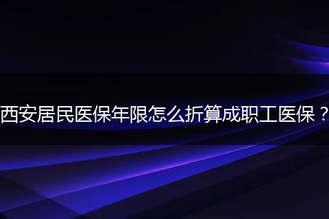 西安居民医保年限怎么折算成职工医保？