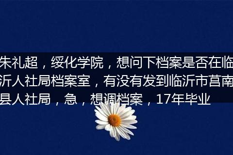 朱礼超,绥化学院,想问下档案是否在临沂人社局档案室,有没有发到临沂市莒南县人社局,急,想调档案,17年毕业
