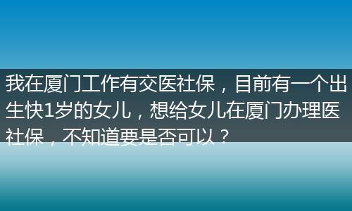 我在厦门工作有交医社保，目前有一个出生快1岁的女儿，想给女儿在厦门办理医社保，不知道要是否可以？